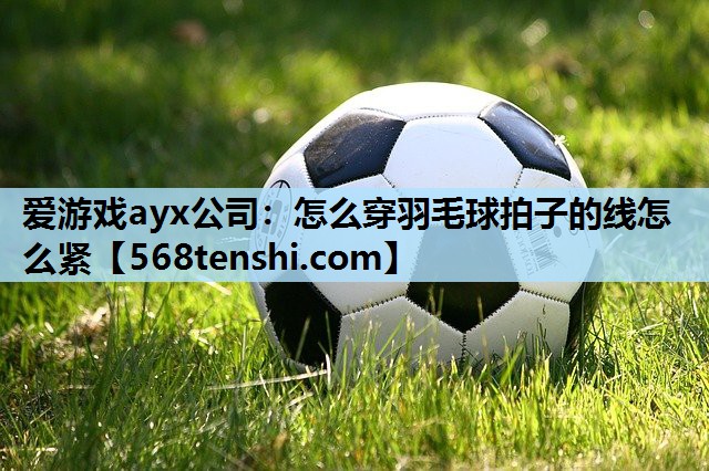 爱游戏ayx公司：怎么穿羽毛球拍子的线怎么紧